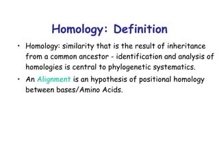 Homology: Definition Homology:   similarity that is the result of inheritance from a common ancestor - identification and analysis of homologies is central to phylogenetic systematics. An   Alignment  is an hypothesis of positional homology between bases/Amino Acids. 