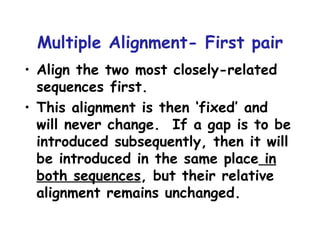 Multiple Alignment- First pair Align the two most closely-related sequences first. This alignment is then ‘fixed’ and will never change.  If a gap is to be introduced subsequently, then it will be introduced in the same place  in both sequences , but their relative alignment remains unchanged. 