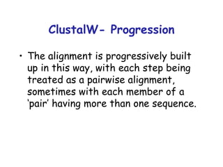 ClustalW- Progression The alignment is progressively built up in this way, with each step being treated as a pairwise alignment, sometimes with each member of a ‘pair’ having more than one sequence. 