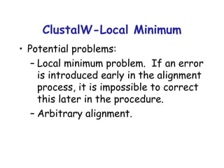 ClustalW-Local Minimum Potential problems: Local minimum problem.  If an error is introduced early in the alignment process, it is impossible to correct this later in the procedure. Arbitrary alignment. 