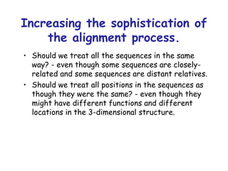 Increasing the sophistication of the alignment process. Should we treat all the sequences in the same way? - even though some sequences are closely-related and some sequences are distant relatives. Should we treat all positions in the sequences as though they were the same? - even though they might have different functions and different locations in the 3-dimensional structure. 