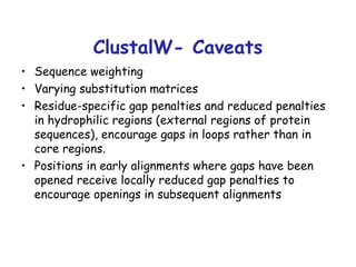 ClustalW- Caveats Sequence weighting Varying substitution matrices Residue-specific gap penalties and reduced penalties in hydrophilic regions (external regions of protein sequences), encourage gaps in loops rather than in core regions. Positions in early alignments where gaps have been opened receive locally reduced gap penalties to encourage openings in subsequent alignments 