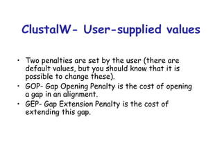ClustalW- User-supplied values Two penalties are set by the user (there are default values, but you should know that it is possible to change these). GOP -  G ap  O pening  P enalty is the cost of opening a gap in an alignment. GEP -  G ap  E xtension  P enalty is the cost of extending this gap. 