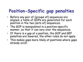 Position-Specific gap penalties Before any pair of (groups of) sequences are aligned, a table of GOPs are generated for each position in the two (sets of) sequences. The GOP is manipulated in a position-specific manner, so that it can vary over the sequences. If there is a gap at a position, the GOP and GEP penalties are lowered, the other rules do not apply. This makes gaps more likely at positions where gaps already exist. 