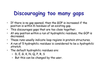 Discouraging too many gaps  If there is no gap opened, then the GOP is increased if the position is within 8 residues of an existing gap. This discourages gaps that are too close together. At any position within a run of hydrophilic residues, the GOP is decreased. These runs usually indicate loop regions in protein structures. A run of 5 hydrophilic residues is considered to be a  hydrophilic stretch . The default hydrophilic residues are: D, E, G, K, N, Q, P, R, S But this can be changed by the user. 