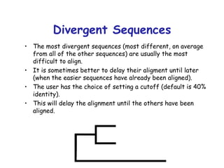 Divergent Sequences The most divergent sequences (most different, on average from all of the other sequences) are usually the most difficult to align. It is sometimes better to delay their aligment until later (when the easier sequences have already been aligned). The user has the choice of setting a cutoff (default is 40% identity). This will delay the alignment until the others have been aligned. 