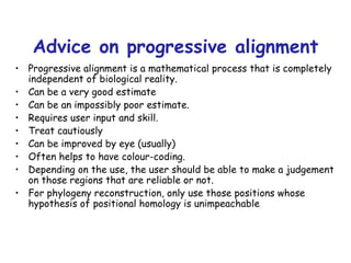 Advice on progressive alignment Progressive alignment is a mathematical process that is completely independent of biological reality. Can be a very good estimate Can be an impossibly poor estimate. Requires user input and skill. Treat cautiously Can be improved by eye (usually) Often helps to have colour-coding. Depending on the use, the user should be able to make a judgement on those regions that are reliable or not. For phylogeny reconstruction, only use those positions whose hypothesis of positional homology is unimpeachable 