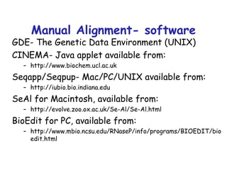 Manual Alignment- software GDE- The Genetic Data Environment (UNIX) CINEMA- Java applet available from: http://www.biochem.ucl.ac.uk Seqapp/Seqpup- Mac/PC/UNIX available from: http://iubio.bio.indiana.edu SeAl for Macintosh, available from: http://evolve.zoo.ox.ac.uk/Se-Al/Se-Al.html BioEdit for PC, available from: http://www.mbio.ncsu.edu/RNaseP/info/programs/BIOEDIT/bioedit.html 