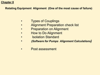 Chapter 8
• Types of Couplings
• Alignment Preparation check list
• Preparation on Alignment
• How to Do Alignment
• Isolation Standard
• (Software for Pumps Alignment Calculations)
• Post assessment
Rotating Equipment Alignment (One of the most cause of failure)
 