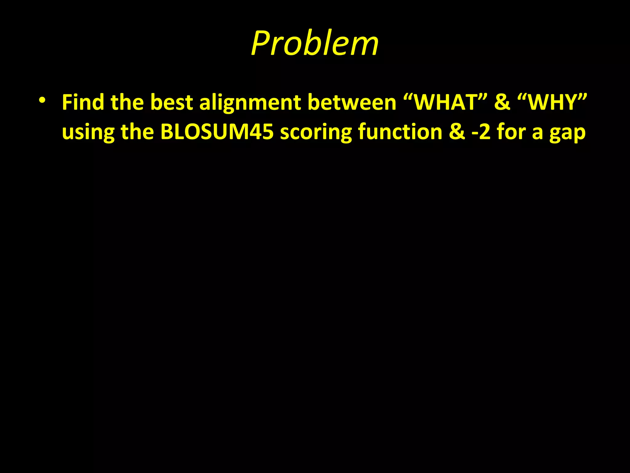 Problem
• Find the best alignment between “WHAT” & “WHY”
  using the BLOSUM45 scoring function & -2 for a gap
 