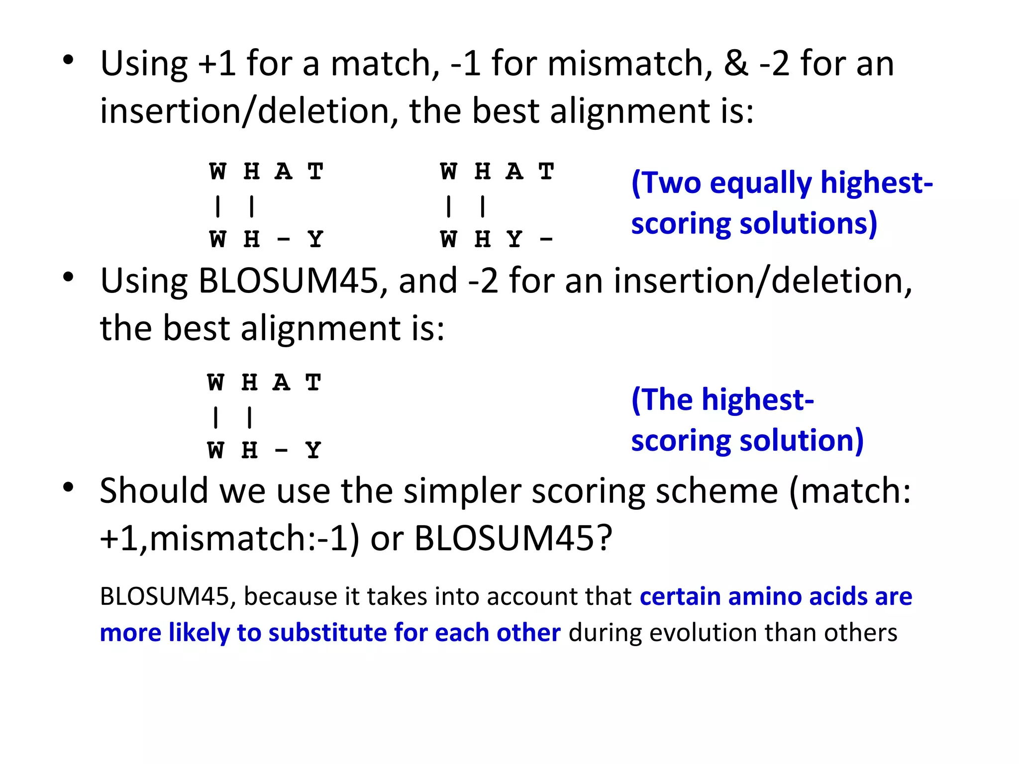 • Using +1 for a match, -1 for mismatch, & -2 for an
  insertion/deletion, the best alignment is:
           W H A T            W H A T          (Two equally highest-
           | |                | |
           W H - Y            W H Y -          scoring solutions)
• Using BLOSUM45, and -2 for an insertion/deletion,
  the best alignment is:
           W H A T
           | |
                                               (The highest-
           W H - Y                             scoring solution)
• Should we use the simpler scoring scheme (match:
  +1,mismatch:-1) or BLOSUM45?
  BLOSUM45, because it takes into account that certain amino acids are
  more likely to substitute for each other during evolution than others
 
