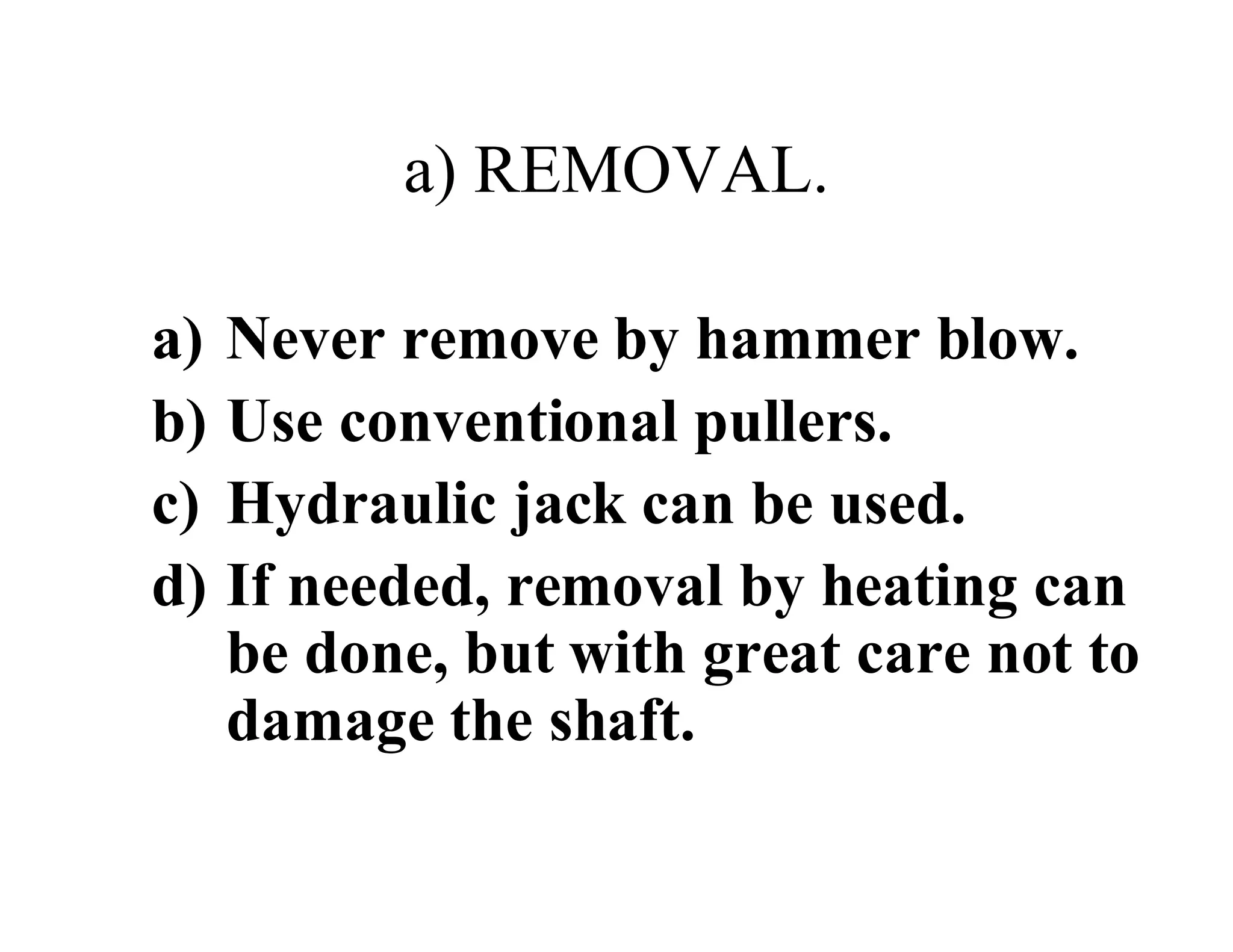 a) REMOVAL.
a) Never remove by hammer blow.
b) Use conventional pullers.
c) Hydraulic jack can be used.
d) If needed, removal by heating can
be done, but with great care not to
damage the shaft.
 