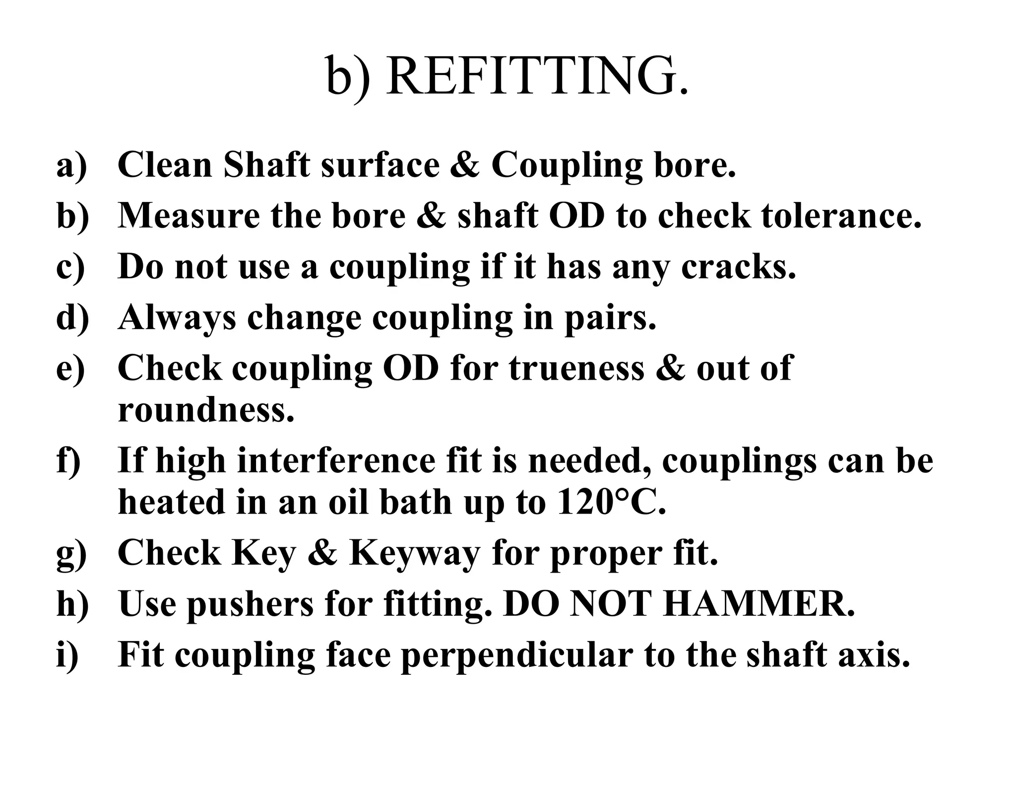 b) REFITTING.
a) Clean Shaft surface & Coupling bore.
b) Measure the bore & shaft OD to check tolerance.
c) Do not use a coupling if it has any cracks.
d) Always change coupling in pairs.
e) Check coupling OD for trueness & out of
roundness.
f) If high interference fit is needed, couplings can be
heated in an oil bath up to 120°C.
g) Check Key & Keyway for proper fit.
h) Use pushers for fitting. DO NOT HAMMER.
i) Fit coupling face perpendicular to the shaft axis.
 