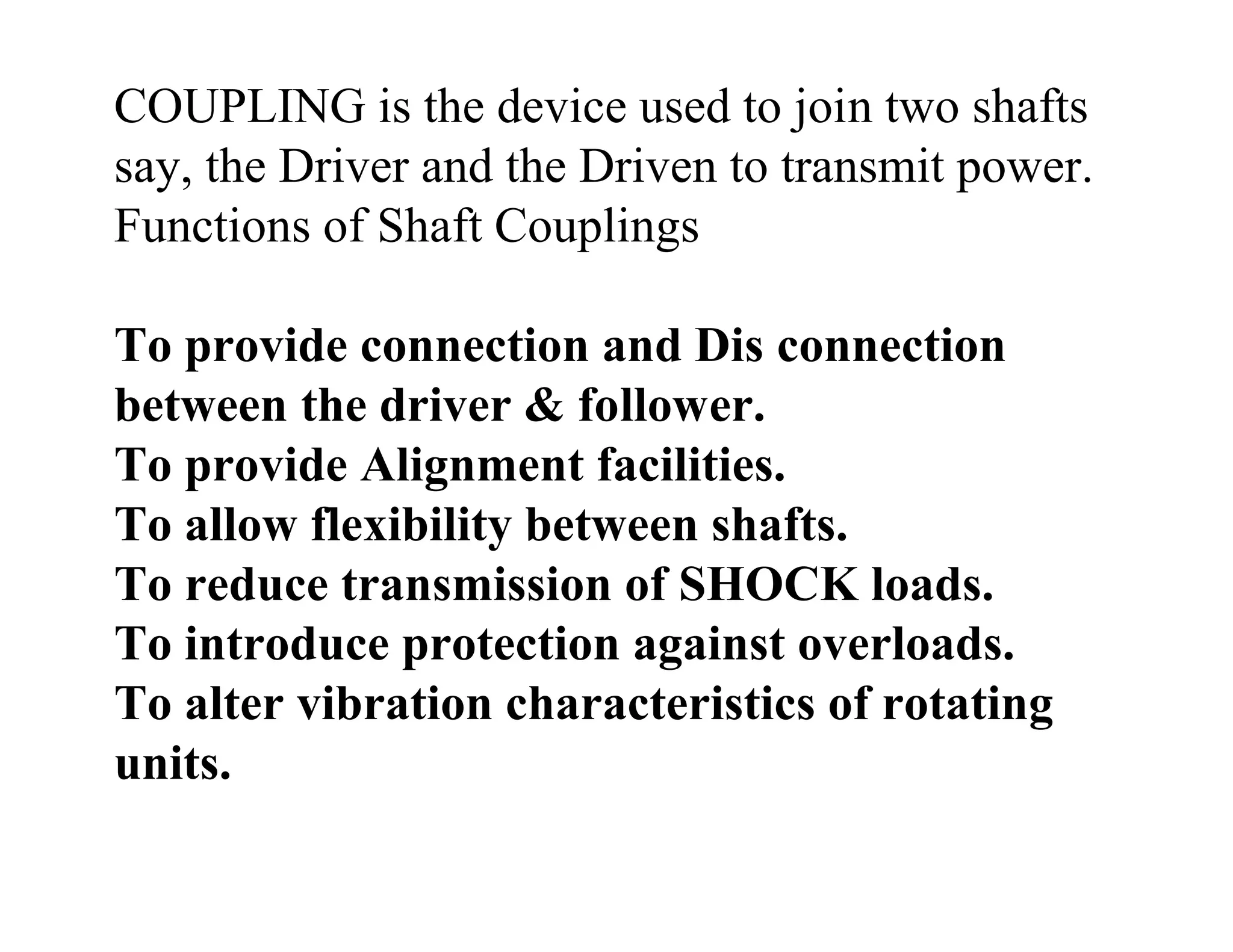 COUPLING is the device used to join two shafts
say, the Driver and the Driven to transmit power.
Functions of Shaft Couplings
To provide connection and Dis connection
between the driver & follower.
To provide Alignment facilities.
To allow flexibility between shafts.
To reduce transmission of SHOCK loads.
To introduce protection against overloads.
To alter vibration characteristics of rotating
units.
 