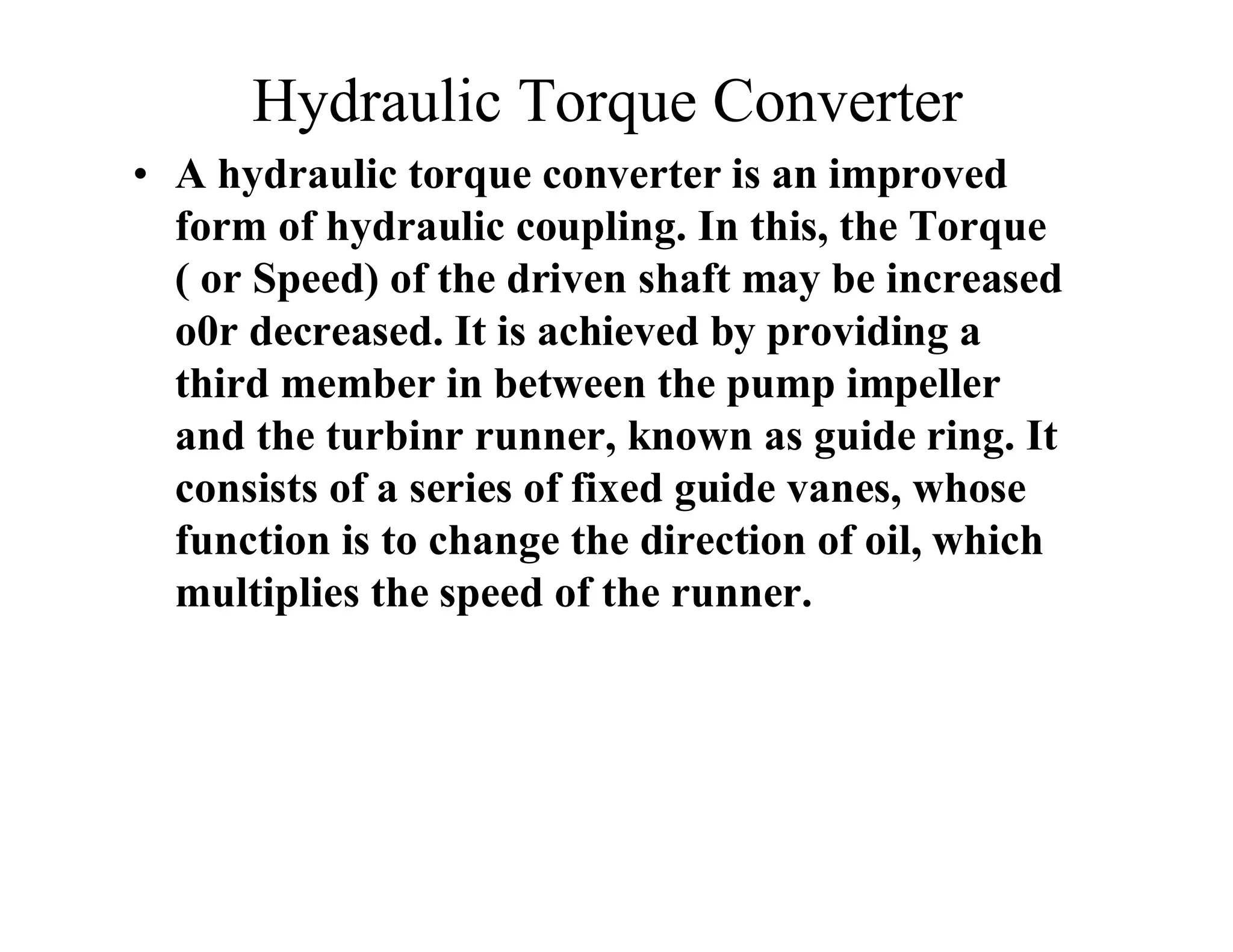 Hydraulic Torque Converter
• A hydraulic torque converter is an improved
form of hydraulic coupling. In this, the Torque
( or Speed) of the driven shaft may be increased
o0r decreased. It is achieved by providing a
third member in between the pump impeller
and the turbinr runner, known as guide ring. It
consists of a series of fixed guide vanes, whose
function is to change the direction of oil, which
multiplies the speed of the runner.
 