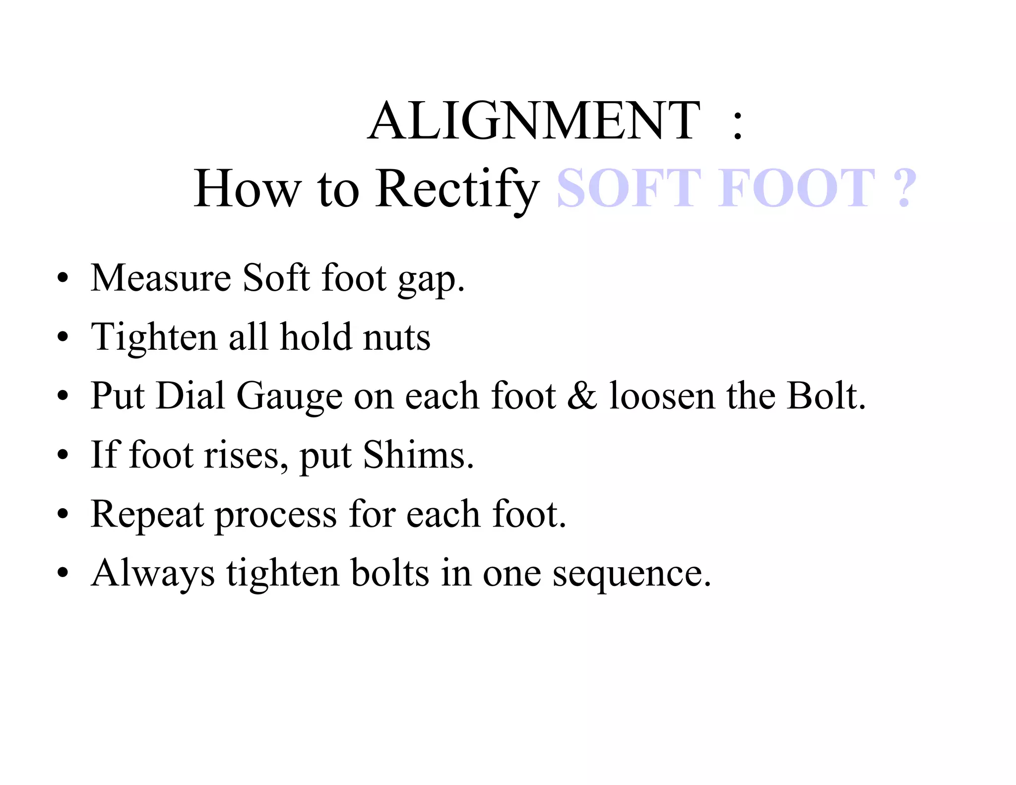 ALIGNMENT :
How to Rectify SOFT FOOT ?
• Measure Soft foot gap.
• Tighten all hold nuts
• Put Dial Gauge on each foot & loosen the Bolt.
• If foot rises, put Shims.
• Repeat process for each foot.
• Always tighten bolts in one sequence.
 