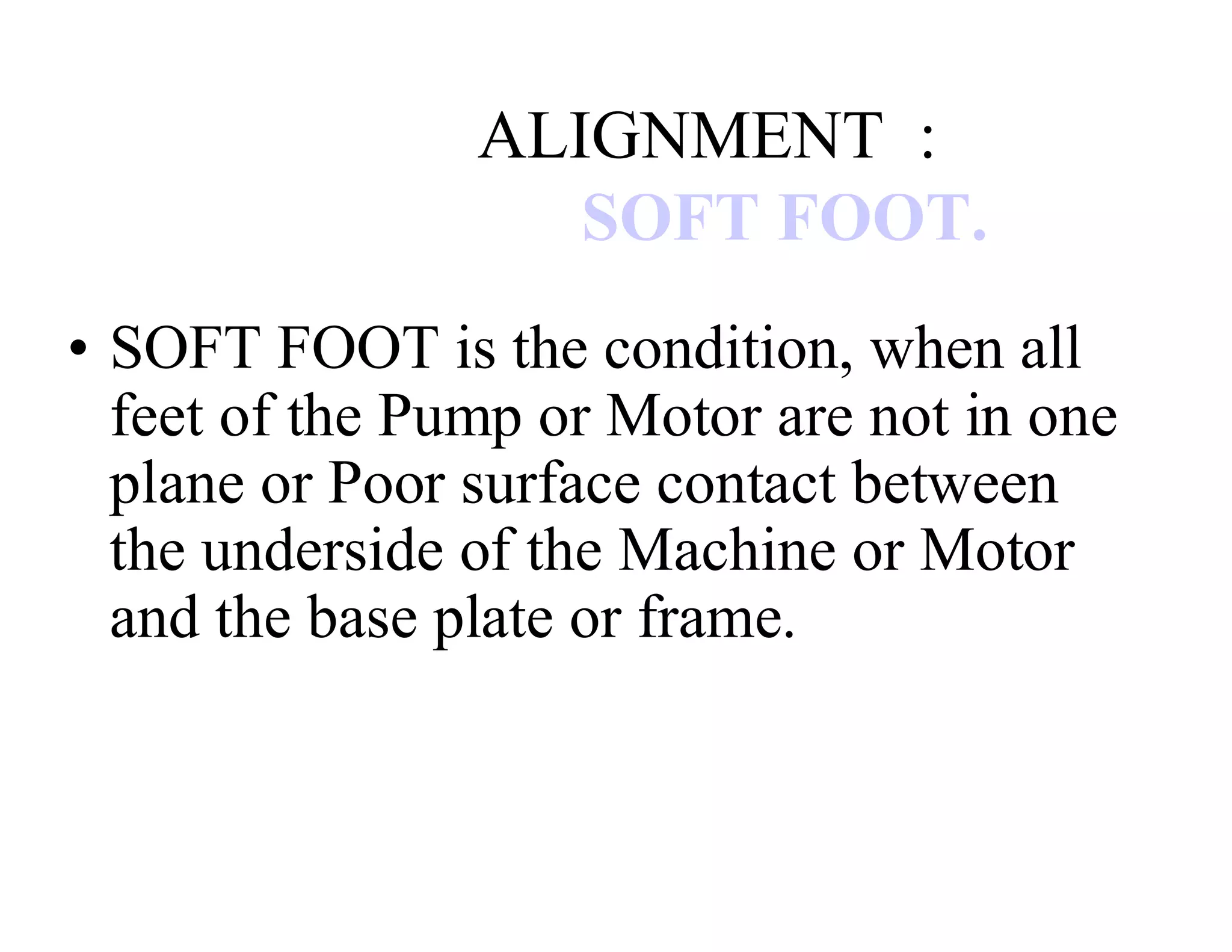 ALIGNMENT :
SOFT FOOT.
• SOFT FOOT is the condition, when all
feet of the Pump or Motor are not in one
plane or Poor surface contact between
the underside of the Machine or Motor
and the base plate or frame.
 