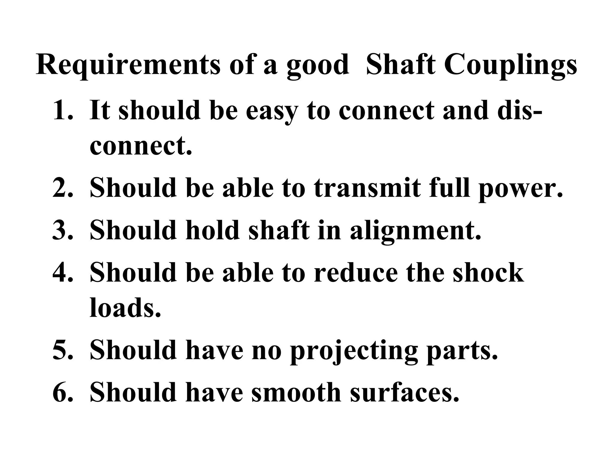 Requirements of a good Shaft Couplings
1. It should be easy to connect and dis-
connect.
2. Should be able to transmit full power.
3. Should hold shaft in alignment.
4. Should be able to reduce the shock
loads.
5. Should have no projecting parts.
6. Should have smooth surfaces.
 