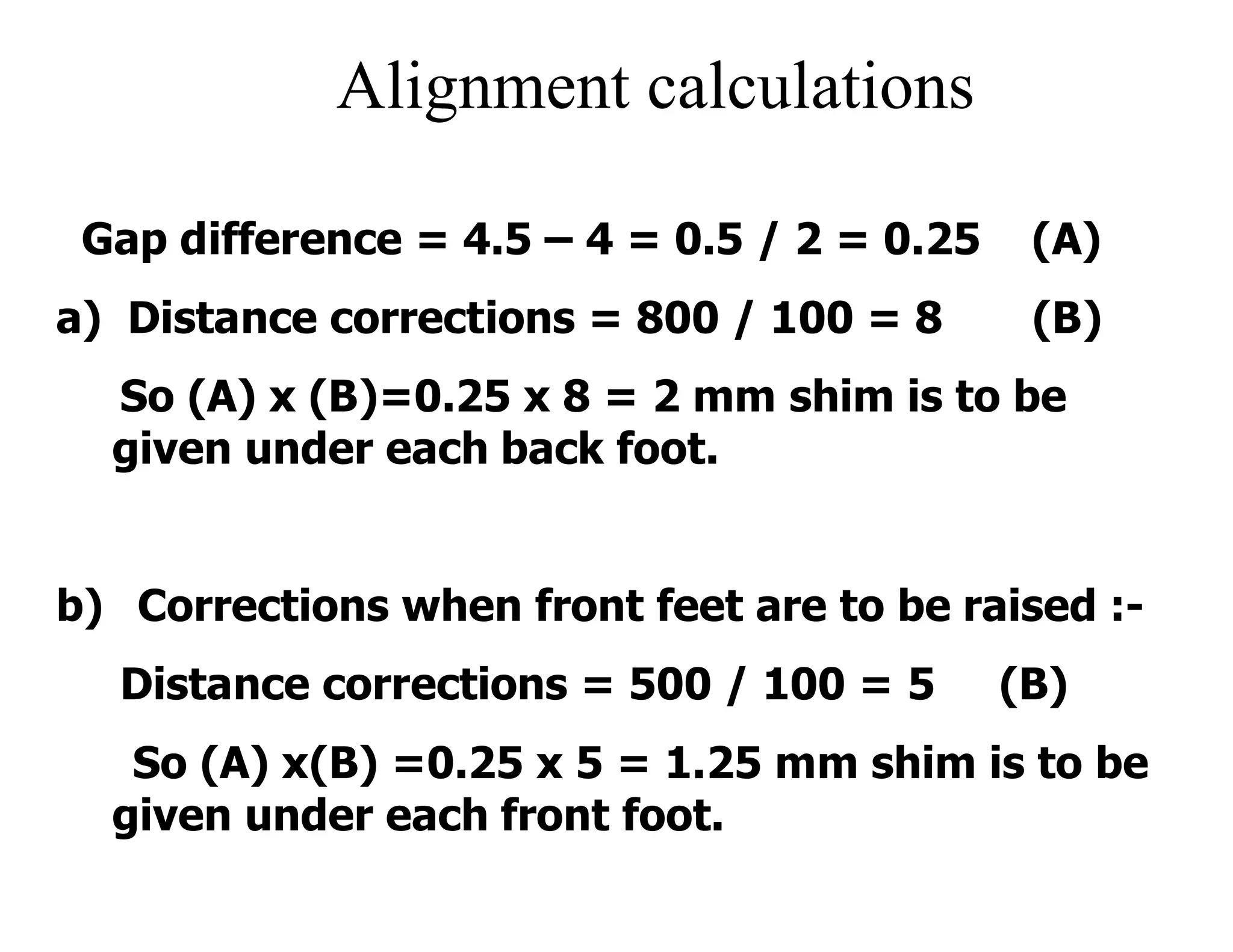 Alignment calculations
Gap difference = 4.5 – 4 = 0.5 / 2 = 0.25 (A)
a) Distance corrections = 800 / 100 = 8 (B)
So (A) x (B)=0.25 x 8 = 2 mm shim is to be
given under each back foot.
b) Corrections when front feet are to be raised :-
Distance corrections = 500 / 100 = 5 (B)
So (A) x(B) =0.25 x 5 = 1.25 mm shim is to be
given under each front foot.
 