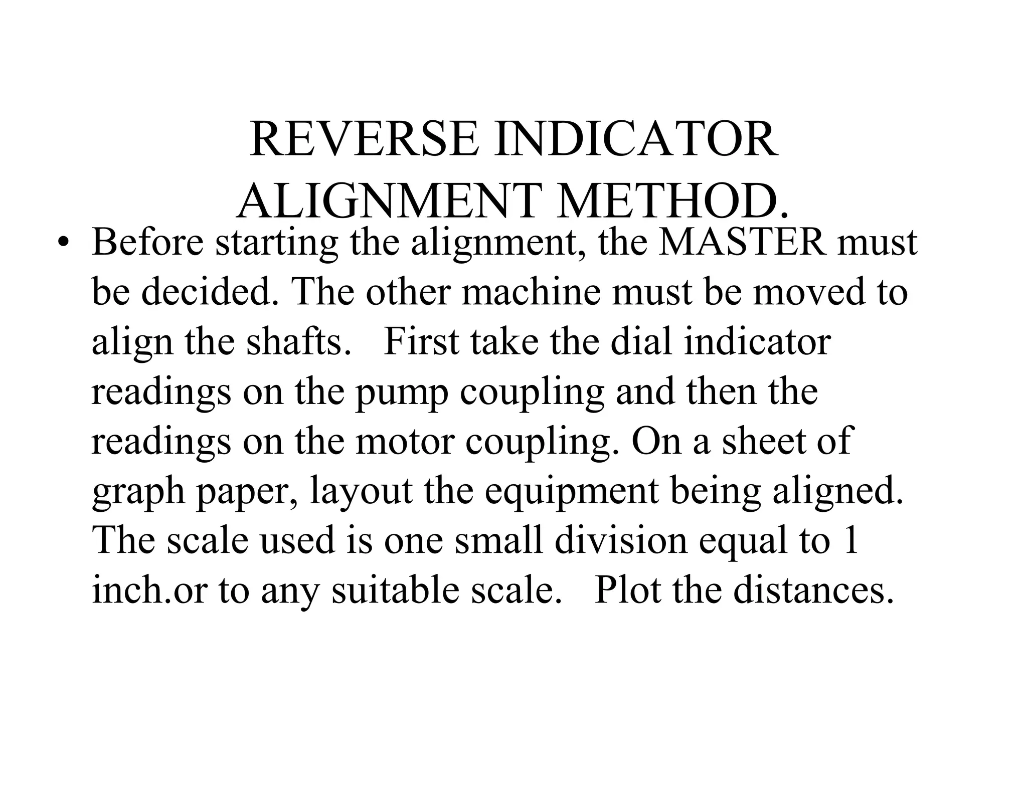 REVERSE INDICATOR
ALIGNMENT METHOD.
• Before starting the alignment, the MASTER must
be decided. The other machine must be moved to
align the shafts. First take the dial indicator
readings on the pump coupling and then the
readings on the motor coupling. On a sheet of
graph paper, layout the equipment being aligned.
The scale used is one small division equal to 1
inch.or to any suitable scale. Plot the distances.
 