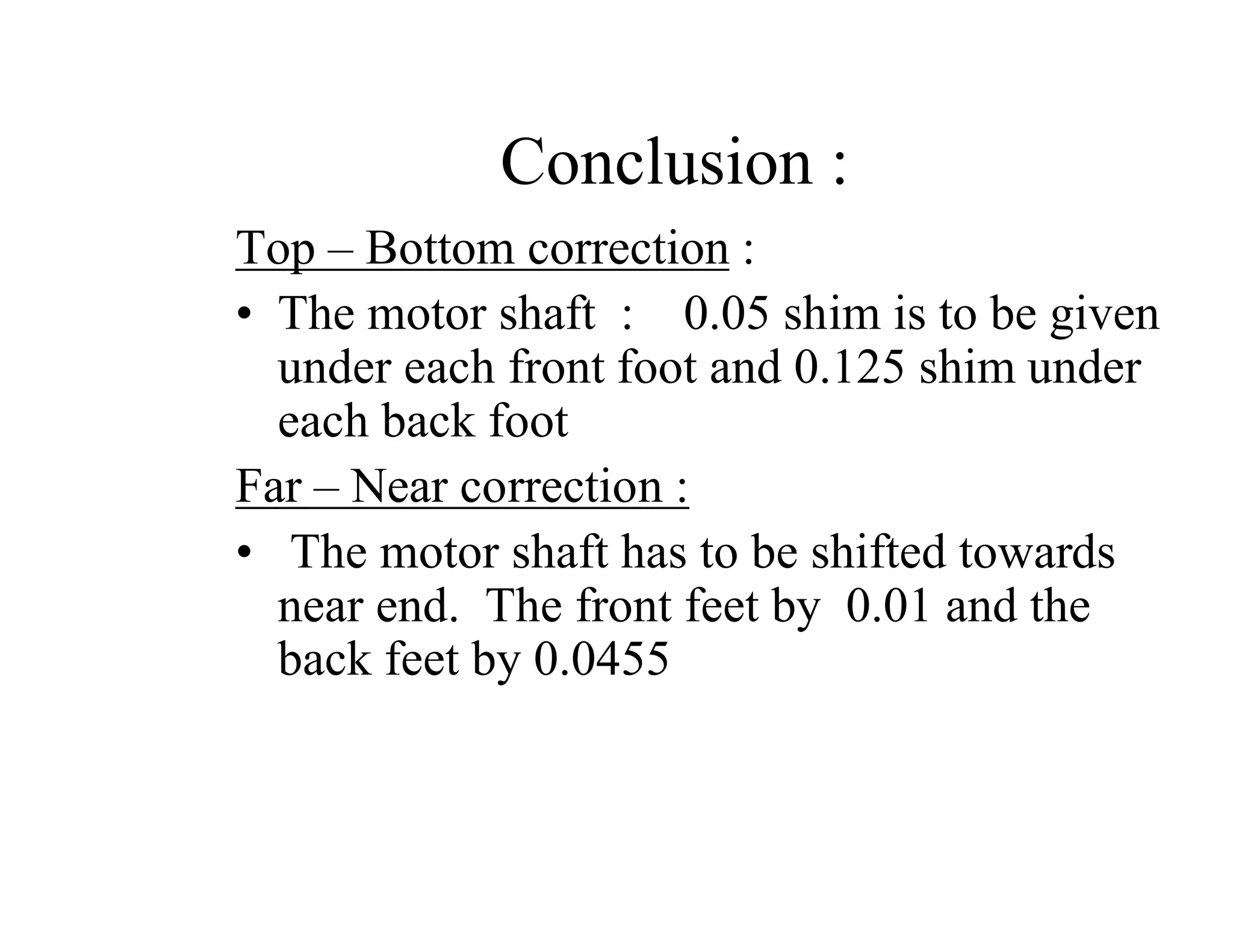 Conclusion :
Top – Bottom correction :
• The motor shaft : 0.05 shim is to be given
under each front foot and 0.125 shim under
each back foot
Far – Near correction :
• The motor shaft has to be shifted towards
near end. The front feet by 0.01 and the
back feet by 0.0455
 