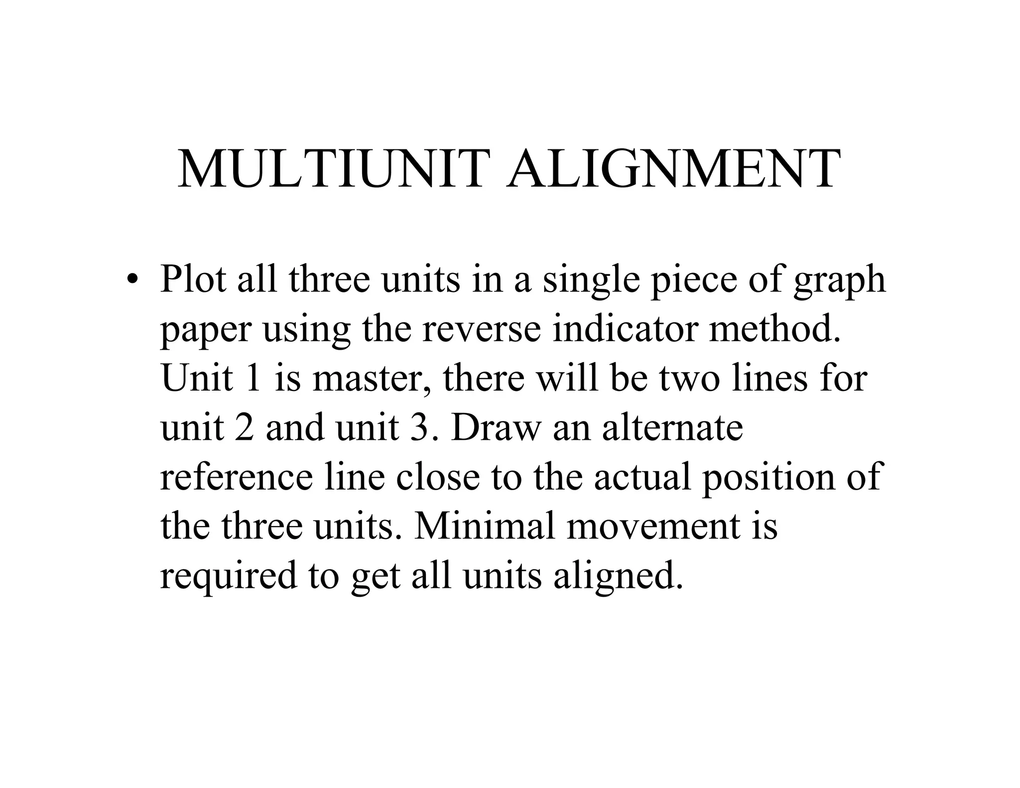 MULTIUNIT ALIGNMENT
• Plot all three units in a single piece of graph
paper using the reverse indicator method.
Unit 1 is master, there will be two lines for
unit 2 and unit 3. Draw an alternate
reference line close to the actual position of
the three units. Minimal movement is
required to get all units aligned.
 