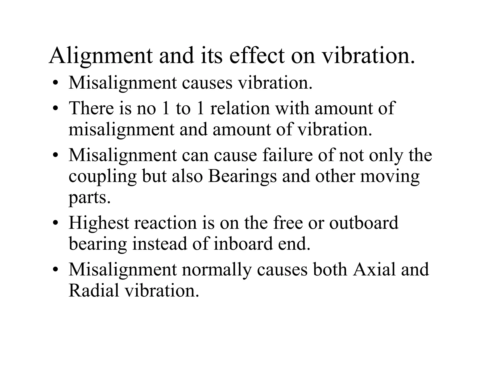 Alignment and its effect on vibration.
• Misalignment causes vibration.
• There is no 1 to 1 relation with amount of
misalignment and amount of vibration.
• Misalignment can cause failure of not only the
coupling but also Bearings and other moving
parts.
• Highest reaction is on the free or outboard
bearing instead of inboard end.
• Misalignment normally causes both Axial and
Radial vibration.
 