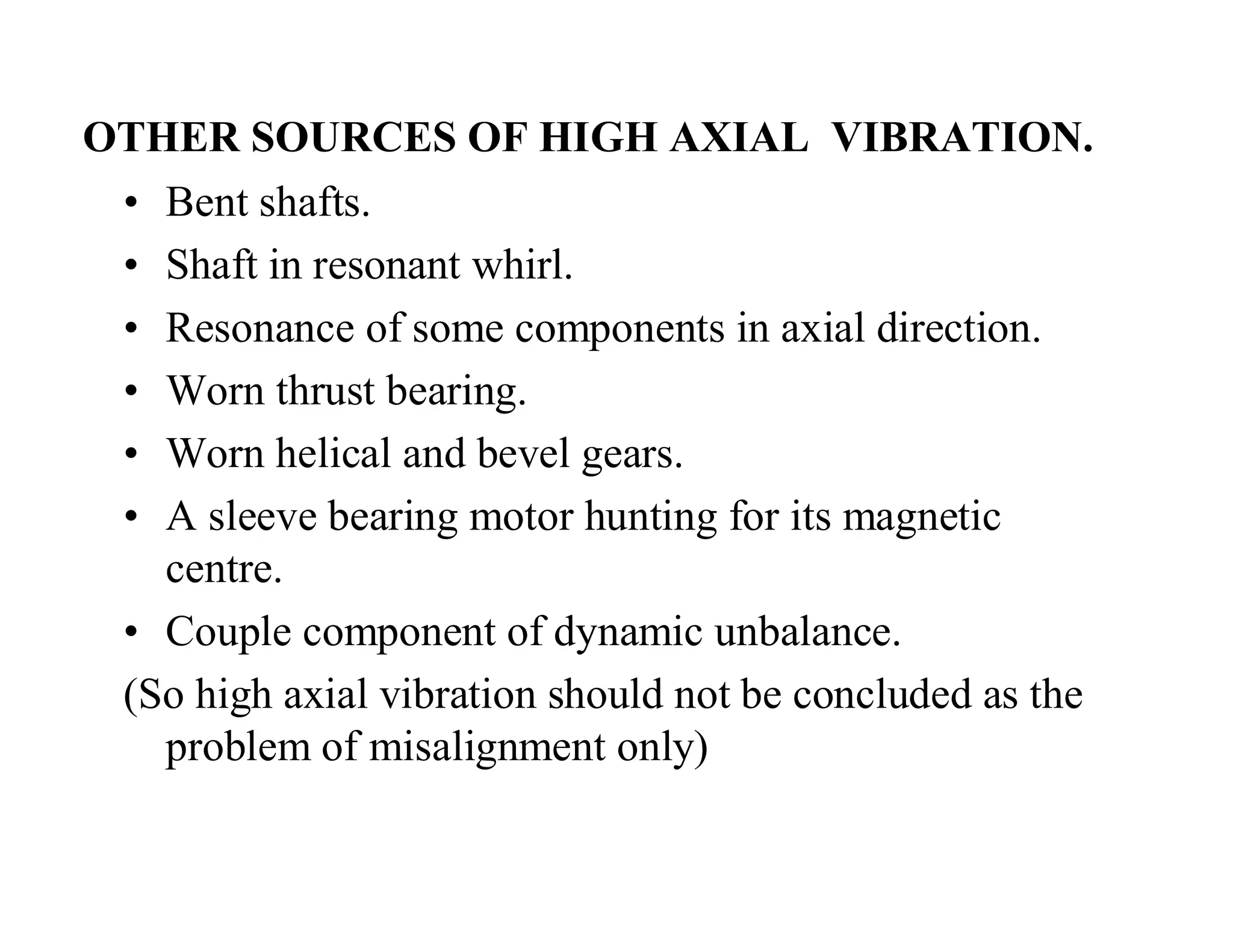 OTHER SOURCES OF HIGH AXIAL VIBRATION.
• Bent shafts.
• Shaft in resonant whirl.
• Resonance of some components in axial direction.
• Worn thrust bearing.
• Worn helical and bevel gears.
• A sleeve bearing motor hunting for its magnetic
centre.
• Couple component of dynamic unbalance.
(So high axial vibration should not be concluded as the
problem of misalignment only)
 