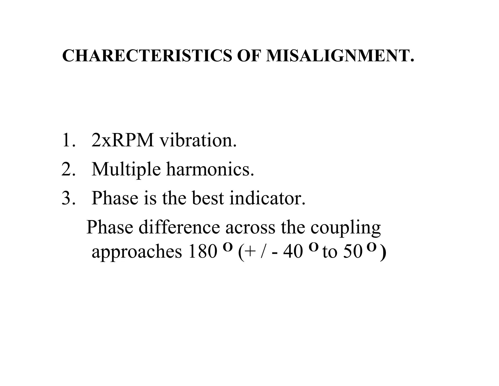 CHARECTERISTICS OF MISALIGNMENT.
1. 2xRPM vibration.
2. Multiple harmonics.
3. Phase is the best indicator.
Phase difference across the coupling
approaches 180 O (+ / - 40 O to 50 O )
 