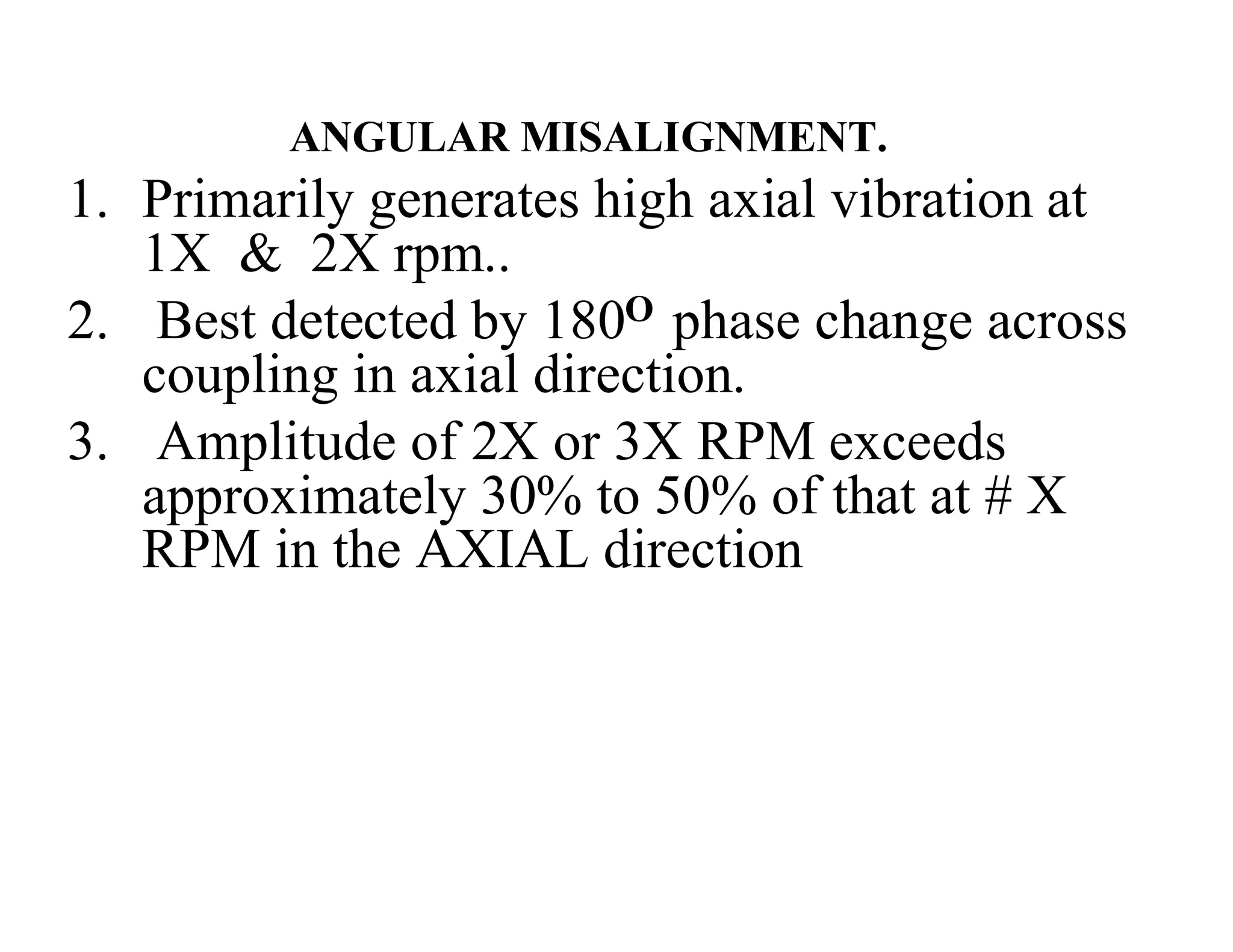 ANGULAR MISALIGNMENT.
1. Primarily generates high axial vibration at
1X & 2X rpm..
2. Best detected by 180O phase change across
coupling in axial direction.
3. Amplitude of 2X or 3X RPM exceeds
approximately 30% to 50% of that at # X
RPM in the AXIAL direction
 