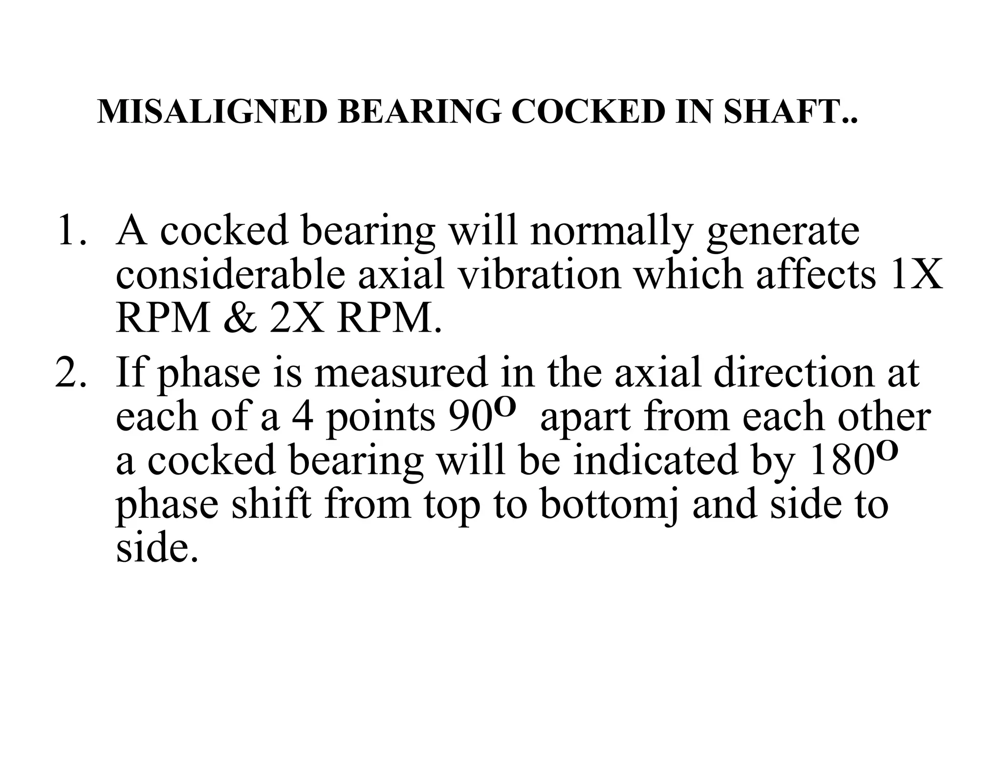 MISALIGNED BEARING COCKED IN SHAFT..
1. A cocked bearing will normally generate
considerable axial vibration which affects 1X
RPM & 2X RPM.
2. If phase is measured in the axial direction at
each of a 4 points 90O apart from each other
a cocked bearing will be indicated by 180O
phase shift from top to bottomj and side to
side.
 