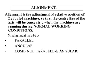 ALIGNMENT.
Alignment is the adjustment of relative position of
2 coupled machines, so that the centre line of the
axis will be concentric when the machines are
running during NORMAL WORKING
CONDITIONS.
Misalignment may be :-
• PARALLEL.
• ANGULAR.
• COMBINED PARALLEL & ANGULAR.
 
