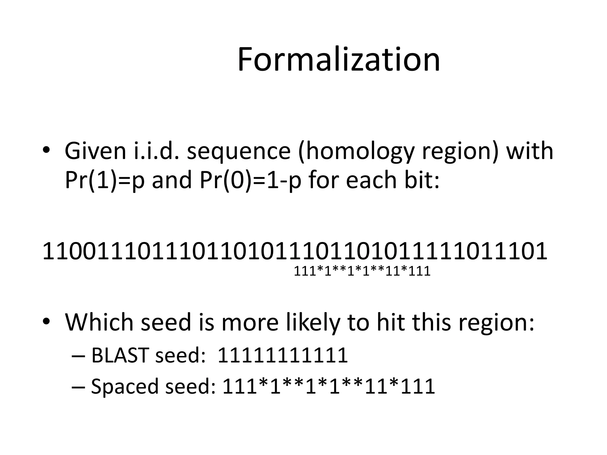 Formalization
• Given i.i.d. sequence (homology region) with
Pr(1)=p and Pr(0)=1-p for each bit:
1100111011101101011101101011111011101
• Which seed is more likely to hit this region:
– BLAST seed: 11111111111
– Spaced seed: 111*1**1*1**11*111
111*1**1*1**11*111
 