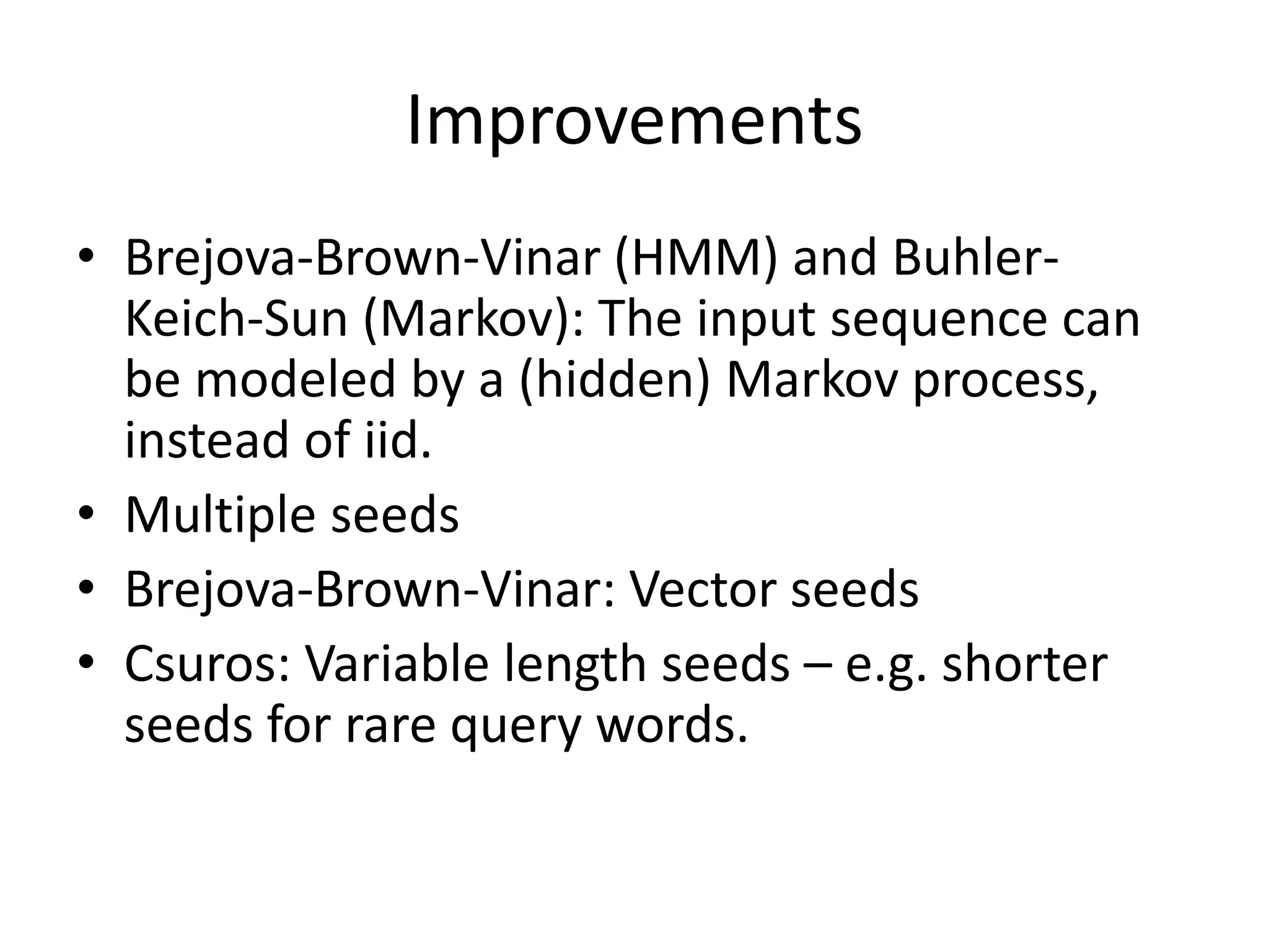 Improvements
• Brejova-Brown-Vinar (HMM) and Buhler-
Keich-Sun (Markov): The input sequence can
be modeled by a (hidden) Markov process,
instead of iid.
• Multiple seeds
• Brejova-Brown-Vinar: Vector seeds
• Csuros: Variable length seeds – e.g. shorter
seeds for rare query words.
 
