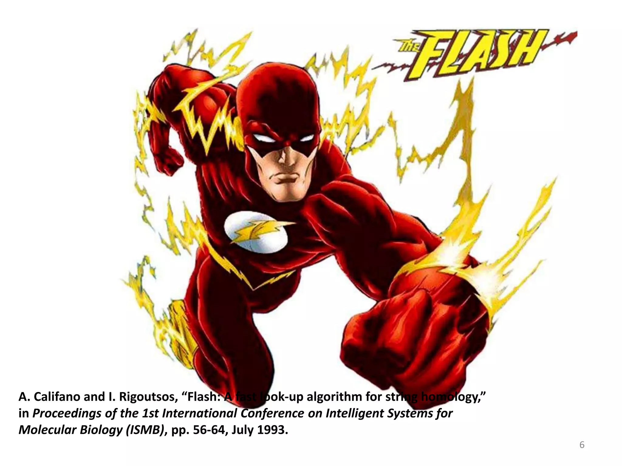 A. Califano and I. Rigoutsos, “Flash: A fast look-up algorithm for string homology,”
in Proceedings of the 1st International Conference on Intelligent Systems for
Molecular Biology (ISMB), pp. 56-64, July 1993.
6
 