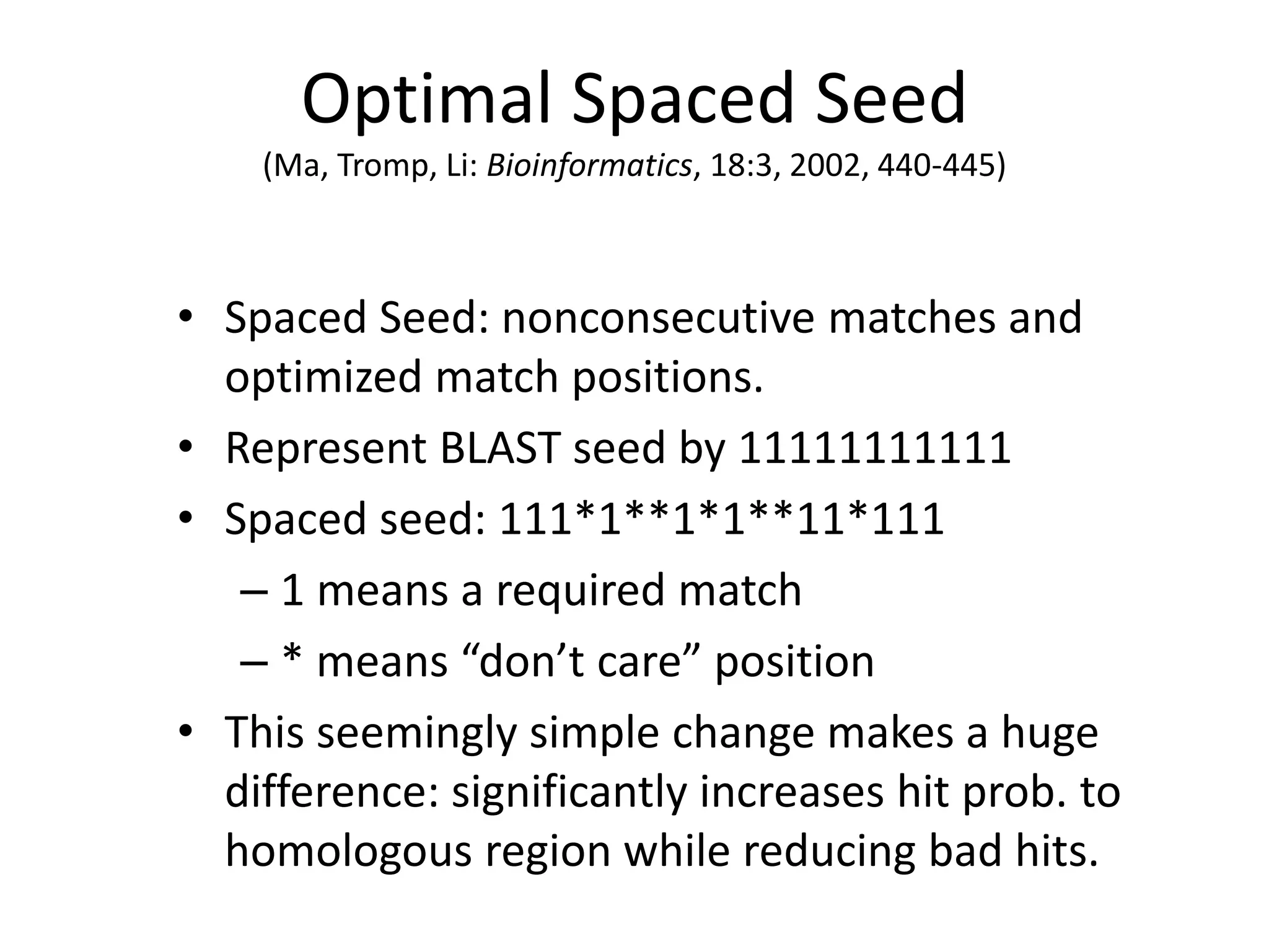 Optimal Spaced Seed
(Ma, Tromp, Li: Bioinformatics, 18:3, 2002, 440-445)
• Spaced Seed: nonconsecutive matches and
optimized match positions.
• Represent BLAST seed by 11111111111
• Spaced seed: 111*1**1*1**11*111
– 1 means a required match
– * means “don’t care” position
• This seemingly simple change makes a huge
difference: significantly increases hit prob. to
homologous region while reducing bad hits.
 