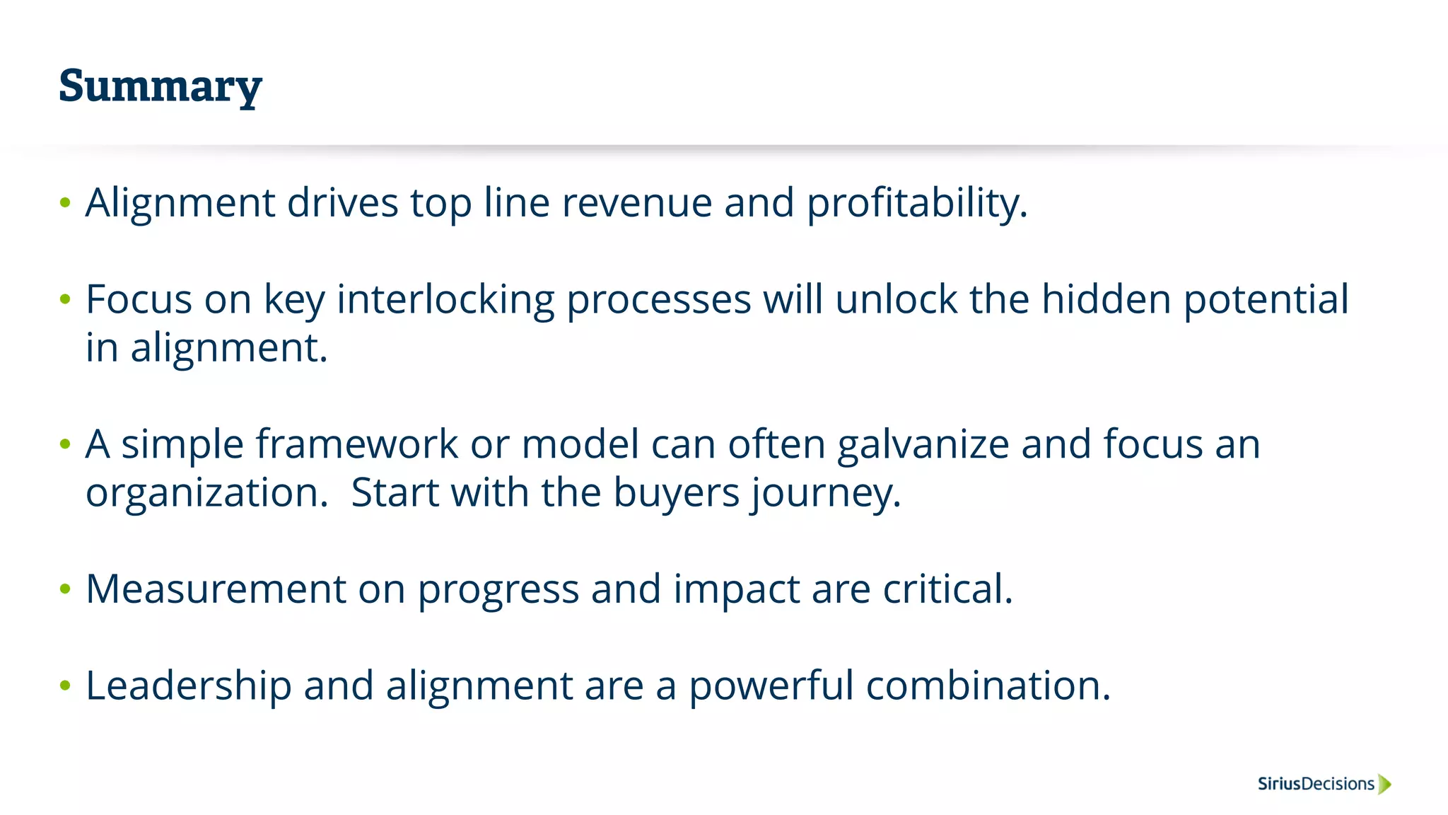 Summary
• Alignment drives top line revenue and profitability.
• Focus on key interlocking processes will unlock the hidden potential
in alignment.
• A simple framework or model can often galvanize and focus an
organization. Start with the buyers journey.
• Measurement on progress and impact are critical.
• Leadership and alignment are a powerful combination.
 