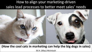 How to align your marketing-driven
   sales lead processes to better meet sales’ needs




(How the cool cats in marketing can help the big dogs in sales)
                        M.H. (Mac) McIntosh
 