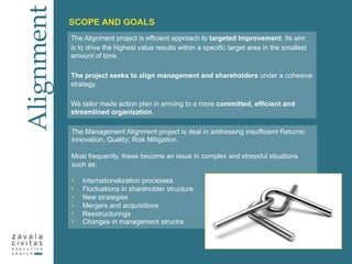 The Alignment project is efficient approach to targeted improvement. Its aim
is to drive the highest value results within a specific target area in the smallest
amount of time.
The project seeks to align management and shareholders under a cohesive
strategy.
We tailor made action plan in arriving to a more committed, efficient and
streamlined organization.
Alignment
SCOPE AND GOALS
The Management Alignment project is deal in addressing insufficient Returns;
Innovation; Quality; Risk Mitigation.
Most frequently, these become an issue in complex and stressful situations
such as:
•  Internationalization processes
•  Fluctuations in shareholder structure
•  New strategies
•  Mergers and acquisitions
•  Reestructurings
•  Changes in management structre
 