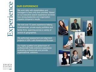 Experience
OUR EXPERIENCE
We work daily with shareholders and
managers to best unify their priorities. Based
on our executive search experience we know
how strong leadership and organization
impacts companie’s results.
We hold over 10 years experience helping
multinationals, private equity portfolios and
family firms, spanning across a variety of
sectors & geographies.
We performed assessment and alignment
projects in USA, Latin America and Europe.
Our highly qualified and global team of
professionals holds extensive experience
evaluating professionals and provide
organizational solutions.
 