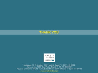 Velázquez 14, 5º derecha 28001 Madrid (Spain) T: +34 91 139 08 00
Alameda Jaú, 1905, Sao Paulo (Brazil) T: +55 (11) 23085001
Plaza de la Reforma 350, Pl. 10, Ciudad de México 06600 (México) T: +52 55 116 897 16
www.zavalacivitas.com
THANK YOU
 