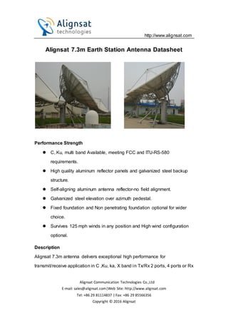 http://www.alignsat.com
Alignsat Communication Technologies Co.,Ltd
E-mail: sales@alignsat.com|Web Site: http://www.alignsat.com
Tel: +86 29 81114837 | Fax: +86 29 85566356
Copyright © 2016 Alignsat
Alignsat 7.3m Earth Station Antenna Datasheet
Performance Strength
 C, Ku, multi band Available, meeting FCC and ITU-RS-580
requirements.
 High quality aluminum reflector panels and galvanized steel backup
structure.
 Self-aligning aluminum antenna reflector-no field alignment.
 Galvanized steel elevation over azimuth pedestal.
 Fixed foundation and Non penetrating foundation optional for wider
choice.
 Survives 125 mph winds in any position and High wind configuration
optional.
Description
Alignsat 7.3m antenna delivers exceptional high performance for
transmit/receive application in C ,Ku, ka, X band in Tx/Rx 2 ports, 4 ports or Rx
 
