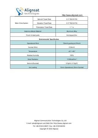 http://www.alignsat.com
Alignsat Communication Technologies Co.,Ltd
E-mail: sales@alignsat.com|Web Site: http://www.alignsat.com
Tel: +86 29 81114837 | Fax: +86 29 85566356
Copyright © 2016 Alignsat
Motor Drive System
Azimuth Travel Rate 0.11°/S(0.03°/S)
Elevation Travel Rate 0.17°/S(0.04°/S)
Polarization Travel Rate 1 °/ s
Antenna reflector Material Aluminum Alloy
Finish of steel parts Hot dipped Zinc
Environmental Specification
Operational Wind 72km/h gusting to 97km/h
Survival Wind 216km/h
Temperature -40°~+60°
Relative Humidity 100%
Solar Radiation 1135Kcal/h/m²
Seismic(Survival) 0.3g(H), 0.15g(V)
Ice Loading 13mm Operational; 25mm Survival
 