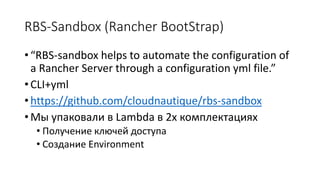 RBS-Sandbox (Rancher BootStrap)
• “RBS-sandbox helps to automate the configuration of
a Rancher Server through a configuration yml file.”
• CLI+yml
• https://github.com/cloudnautique/rbs-sandbox
• Мы упаковали в Lambda в 2х комплектациях
• Получение ключей доступа
• Создание Environment
 