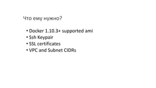 Что ему нужно?
• Docker 1.10.3+ supported ami
• Ssh Keypair
• SSL certificates
• VPC and Subnet CIDRs
 