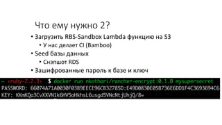 Что ему нужно 2?
• Загрузить RBS-Sandbox Lambda функцию на S3
• У нас делает CI (Bamboo)
• Seed базы данных
• Снэпшот RDS
• Зашифрованные пароль к базе и ключ
 