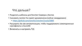 Что дальше?
• Разделить шаблоны для Rancher Сервера и Хостов
• Скачивать rancher-ha скрипт динамически (сейчас захардкожен)
• https://github.com/rancher/rancher/issues/5889
• Расширить rbs-sbx автоматизацию, чтобы поддерживать самоподписные
сертификаты и AzureAD
• Включить и настроить TLS
 