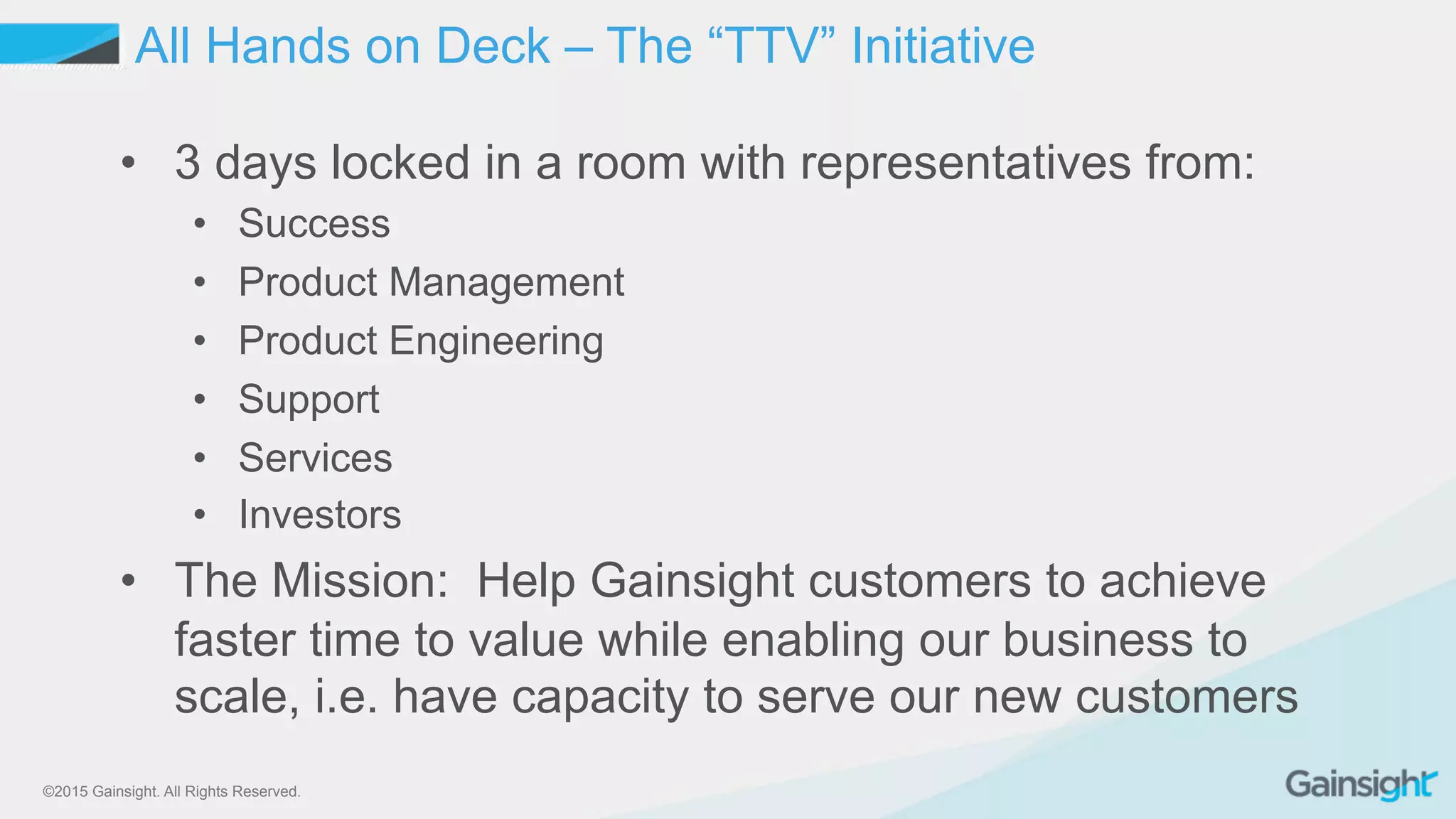 ©2015 Gainsight. All Rights Reserved.
•  3 days locked in a room with representatives from:
•  Success
•  Product Management
•  Product Engineering
•  Support
•  Services
•  Investors
•  The Mission: Help Gainsight customers to achieve
faster time to value while enabling our business to
scale, i.e. have capacity to serve our new customers
All Hands on Deck – The “TTV” Initiative
 