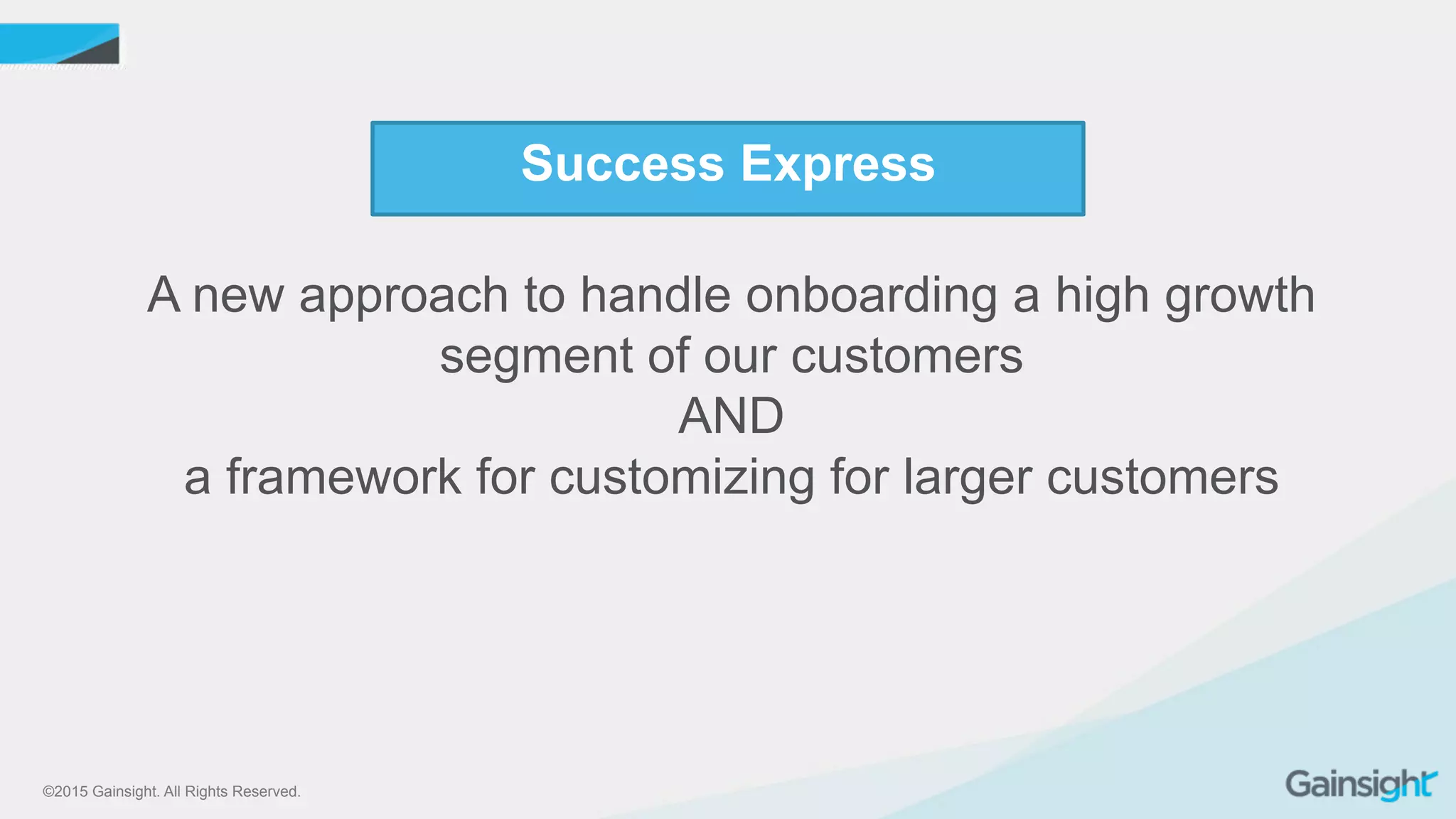 ©2015 Gainsight. All Rights Reserved.
Success Express
A new approach to handle onboarding a high growth
segment of our customers
AND
a framework for customizing for larger customers
 