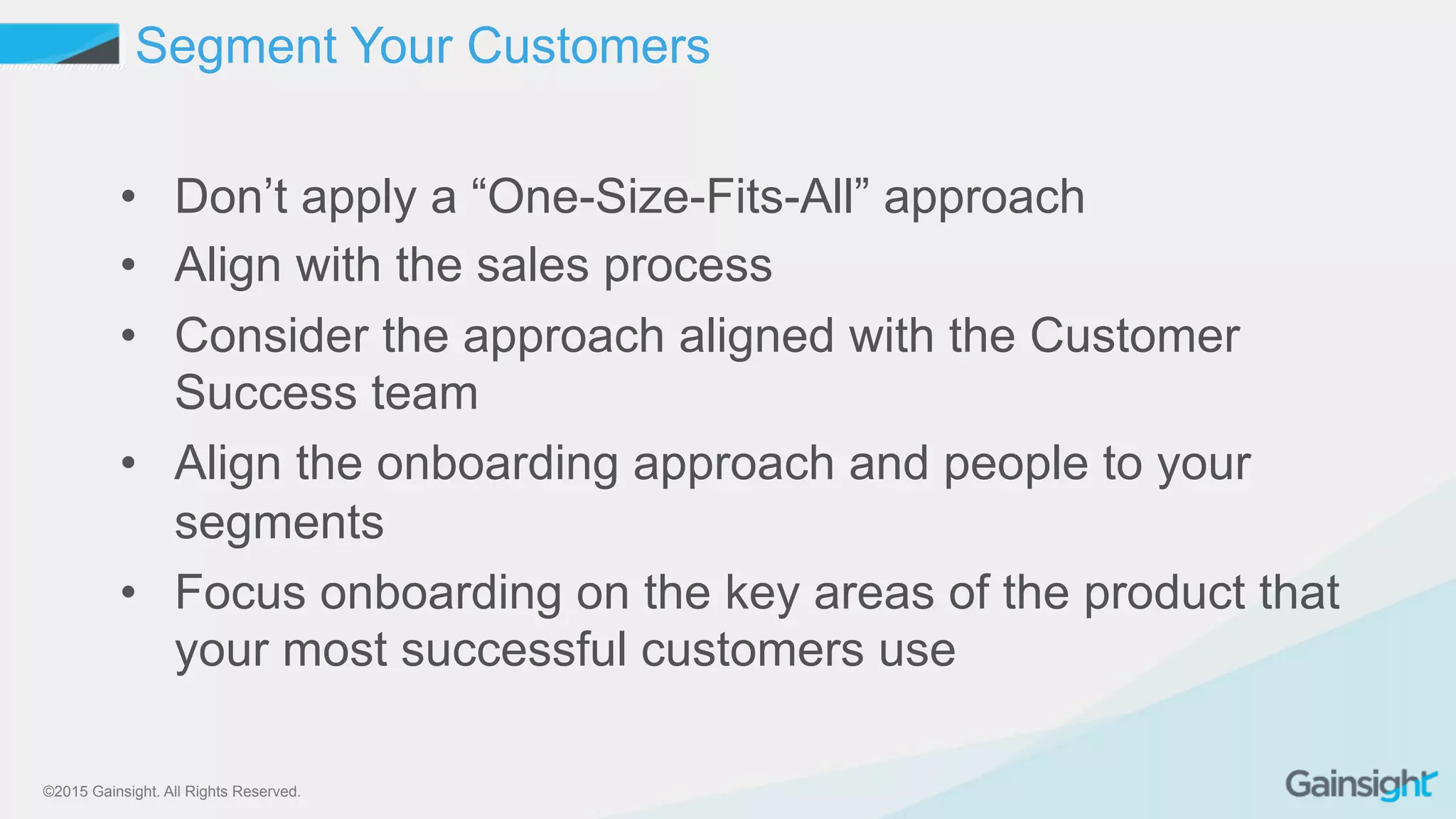 ©2015 Gainsight. All Rights Reserved.
•  Don’t apply a “One-Size-Fits-All” approach
•  Align with the sales process
•  Consider the approach aligned with the Customer
Success team
•  Align the onboarding approach and people to your
segments
•  Focus onboarding on the key areas of the product that
your most successful customers use
Segment Your Customers
 